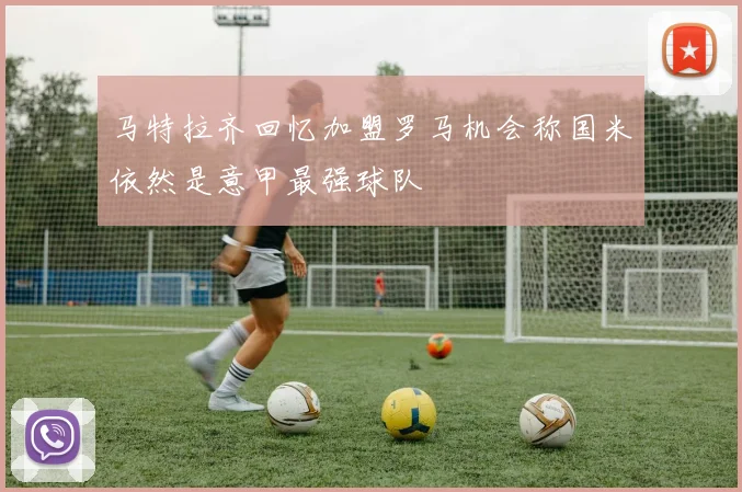 马特拉齐回忆加盟罗马机会称国米依然是意甲最强球队