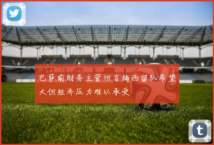 巴萨前财务主管坦言梅西留队希望大但经济压力难以承受