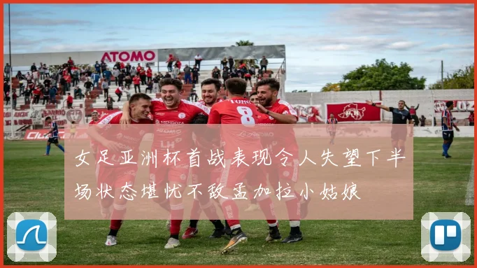 女足亚洲杯首战表现令人失望下半场状态堪忧不敌孟加拉小姑娘