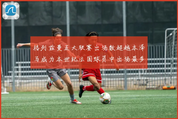格列兹曼五大联赛出场数超越本泽马成为本世纪法国球员中出场最多者