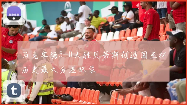 马竞客场5-0大胜贝蒂斯创造国王杯历史最大分差记录