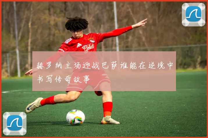赫罗纳主场迎战巴萨谁能在逆境中书写传奇故事