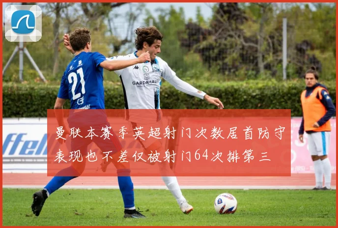 曼联本赛季英超射门次数居首防守表现也不差仅被射门64次排第三