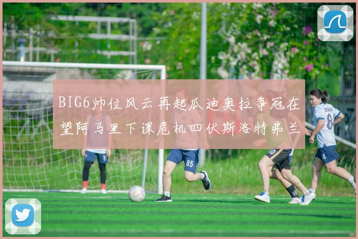 BIG6帅位风云再起瓜迪奥拉争冠在望阿马里下课危机四伏斯洛特弗兰克如坐针毡