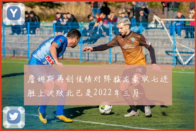 詹姆斯再创佳绩对阵猛龙豪取七连胜上次败北已是2022年三月
