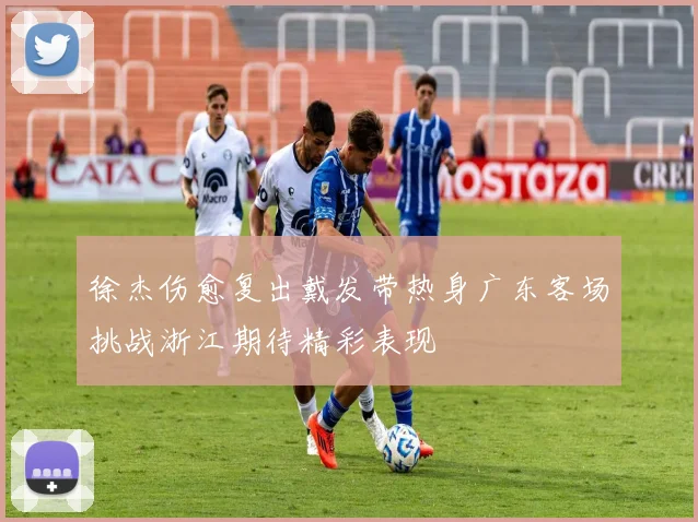 徐杰伤愈复出戴发带热身广东客场挑战浙江期待精彩表现