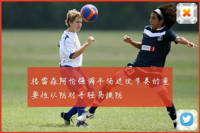 格雷森阿伦强调半场进攻节奏的重要性以防对手轻易换防