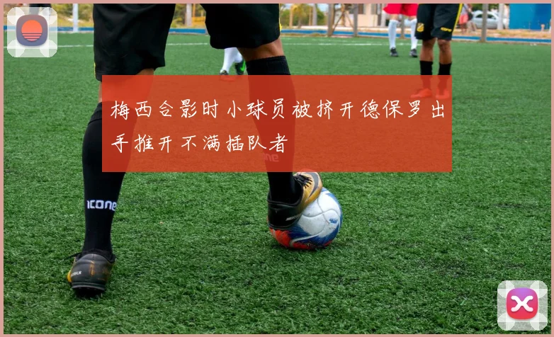 梅西合影时小球员被挤开德保罗出手推开不满插队者