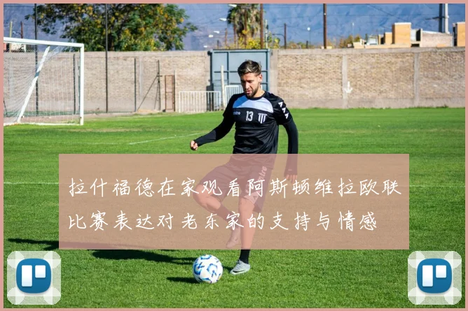拉什福德在家观看阿斯顿维拉欧联比赛表达对老东家的支持与情感