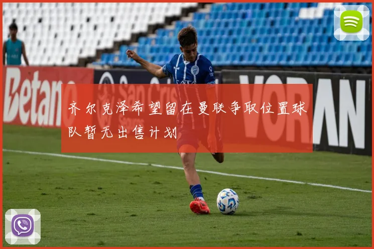 齐尔克泽希望留在曼联争取位置球队暂无出售计划