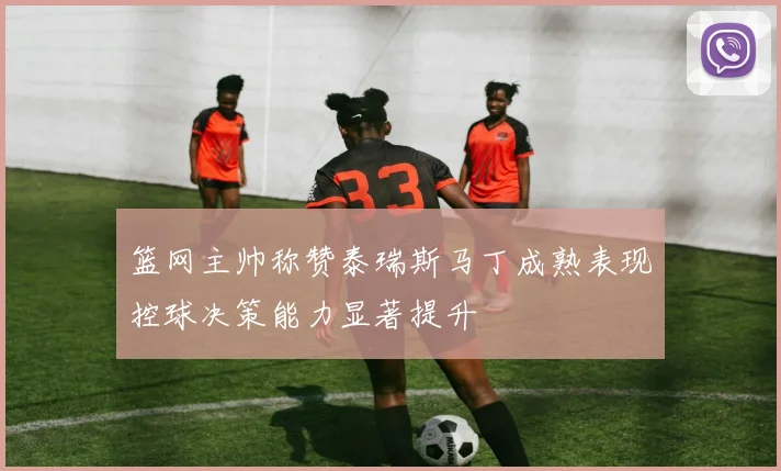 篮网主帅称赞泰瑞斯马丁成熟表现控球决策能力显著提升