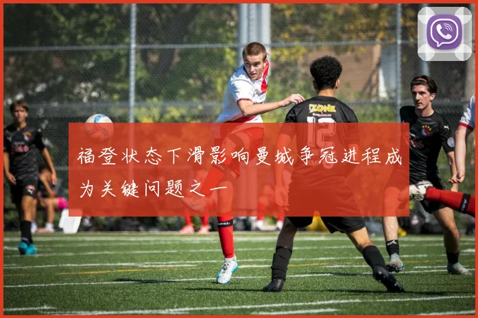 福登状态下滑影响曼城争冠进程成为关键问题之一