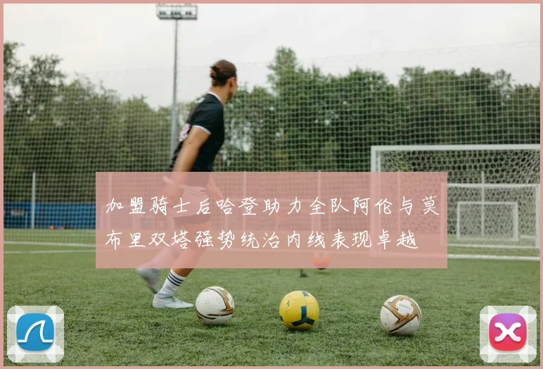 加盟骑士后哈登助力全队阿伦与莫布里双塔强势统治内线表现卓越