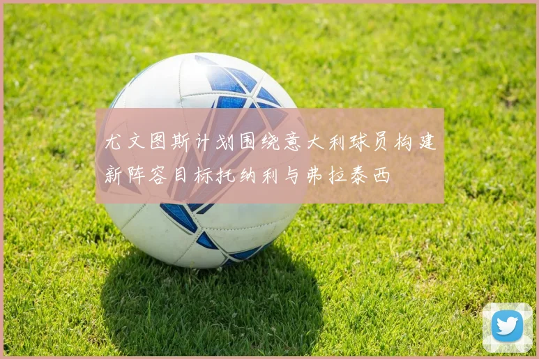 尤文图斯计划围绕意大利球员构建新阵容目标托纳利与弗拉泰西