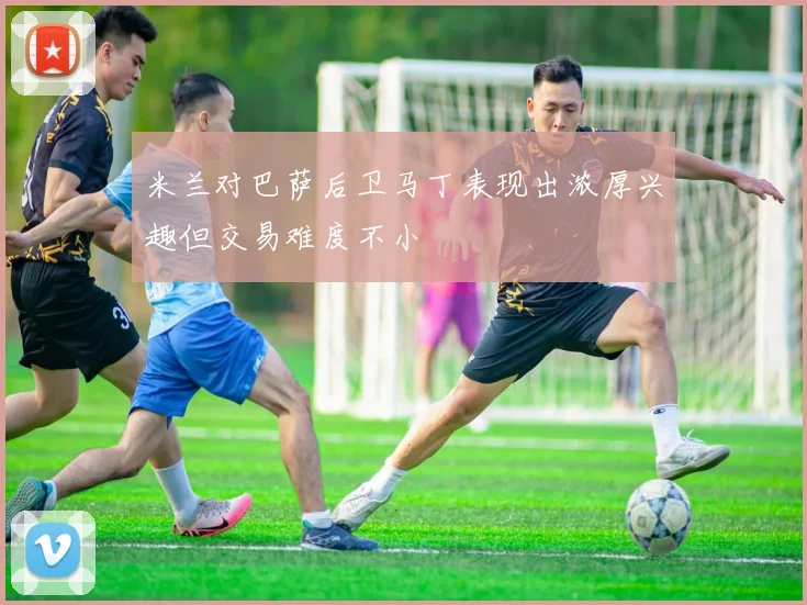 米兰对巴萨后卫马丁表现出浓厚兴趣但交易难度不小