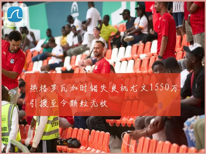 热格罗瓦加时错失良机尤文1550万引援至今颗粒无收