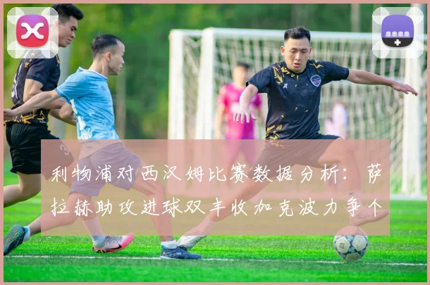 利物浦对西汉姆比赛数据分析：萨拉赫助攻进球双丰收加克波力争个人职业生涯50球