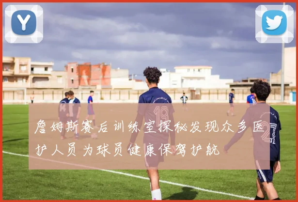 詹姆斯赛后训练室探秘发现众多医护人员为球员健康保驾护航