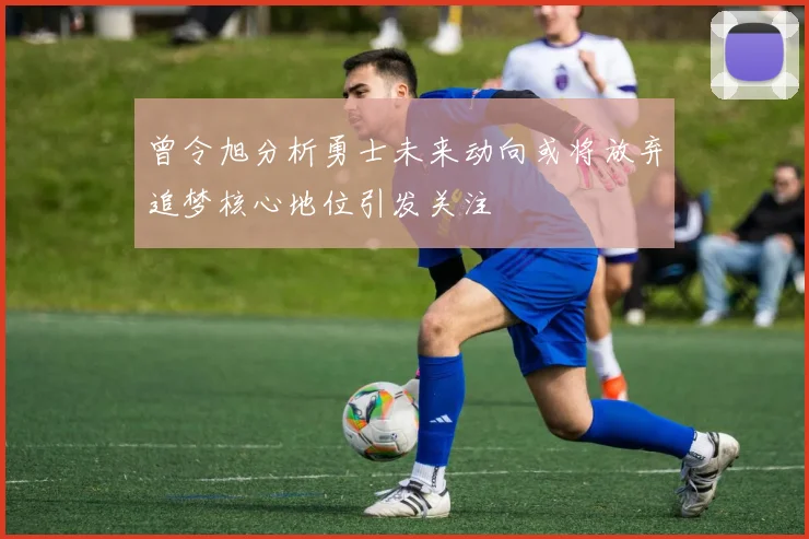 曾令旭分析勇士未来动向或将放弃追梦核心地位引发关注