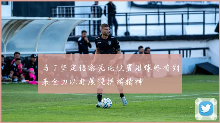 马丁坚定信念无论位置进球终将到来全力以赴展现拼搏精神
