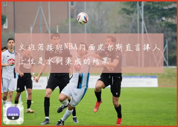 文班若接班NBA门面皮尔斯直言捧人上位是水到渠成的结果