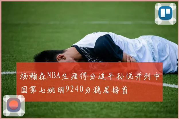 杨瀚森NBA生涯得分追平孙悦并列中国第七姚明9240分稳居榜首