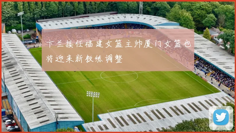 卞兰接任福建女篮主帅厦门女篮也将迎来新教练调整