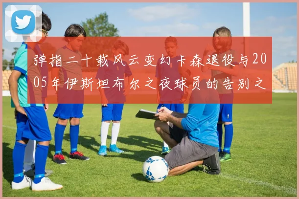 弹指二十载风云变幻卡森退役与2005年伊斯坦布尔之夜球员的告别之路