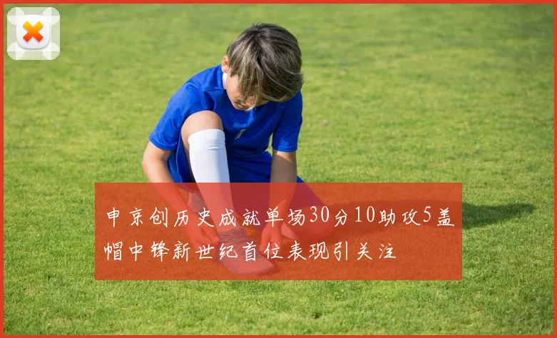 申京创历史成就单场30分10助攻5盖帽中锋新世纪首位表现引关注