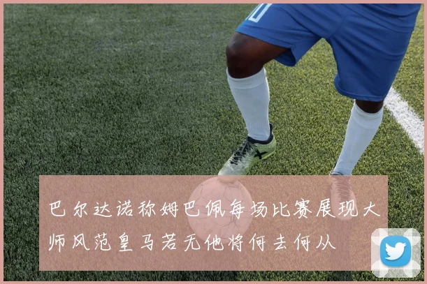 巴尔达诺称姆巴佩每场比赛展现大师风范皇马若无他将何去何从