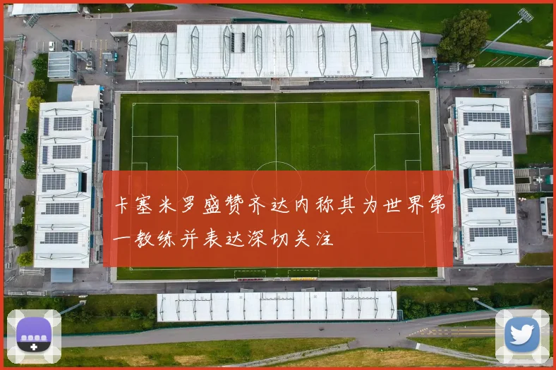 卡塞米罗盛赞齐达内称其为世界第一教练并表达深切关注