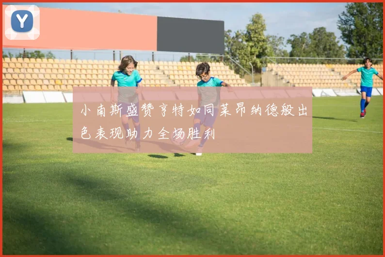 小南斯盛赞亨特如同莱昂纳德般出色表现助力全场胜利