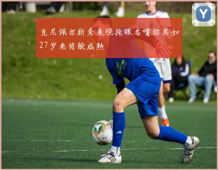 克尼佩尔新秀表现抢眼名嘴称其如27岁老将般成熟